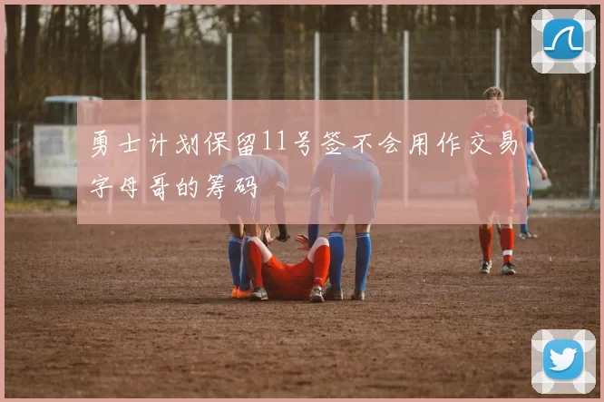 勇士计划保留11号签不会用作交易字母哥的筹码
