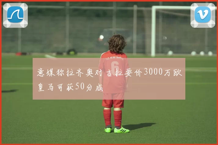意媒称拉齐奥对吉拉要价3000万欧皇马可获50分成