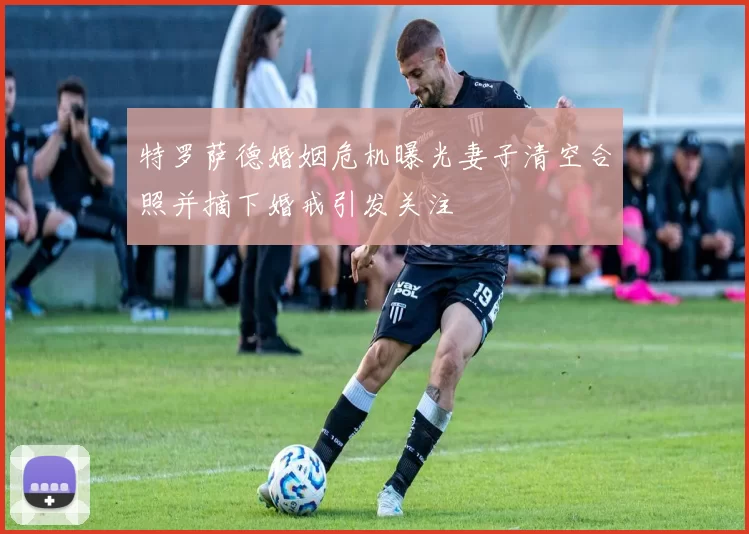 特罗萨德婚姻危机曝光妻子清空合照并摘下婚戒引发关注