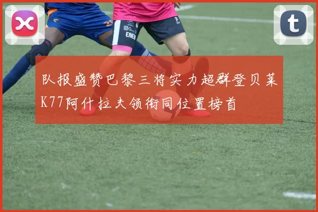 队报盛赞巴黎三将实力超群登贝莱K77阿什拉夫领衔同位置榜首